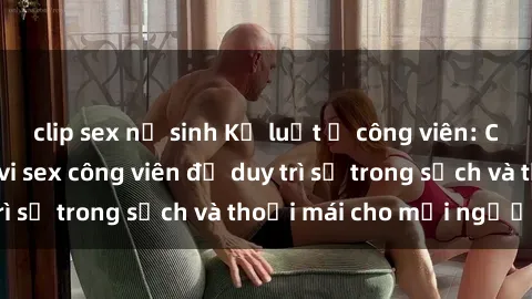 clip sex nữ sinh Kỷ luật ở công viên: Chấn chỉnh hành vi sex công viên để duy trì sự trong sạch và thoải mái cho mọi người.