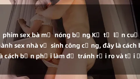 phim sex bà mẹ nóng bỏng Kể từ lần cuối cùng bạn thực hành sex nhà vệ sinh công cộng, đây là cách bạn phải làm để tránh rủi ro và tối ưu trải nghiệm.