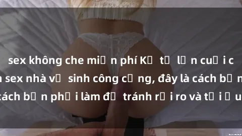 sex không che miễn phí Kể từ lần cuối cùng bạn thực hành sex nhà vệ sinh công cộng, đây là cách bạn phải làm để tránh rủi ro và tối ưu trải nghiệm.
