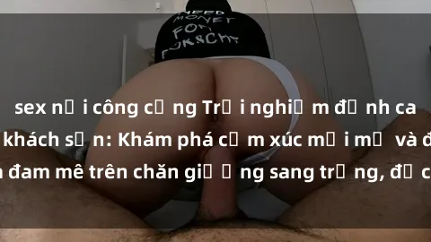 sex nơi công cộng Trải nghiệm đỉnh cao tình yêu tại sex khách sạn: Khám phá cảm xúc mới mẻ và đam mê trên chăn giường sang trọng, độc đáo, không giới hạn.