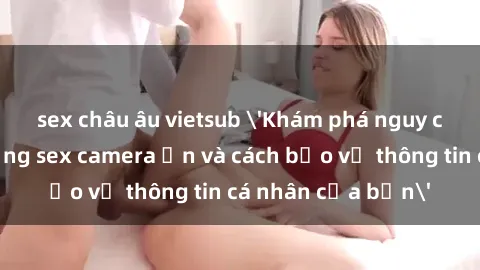sex châu âu vietsub 'Khám phá nguy cơ của việc sử dụng sex camera ẩn và cách bảo vệ thông tin cá nhân của bạn'