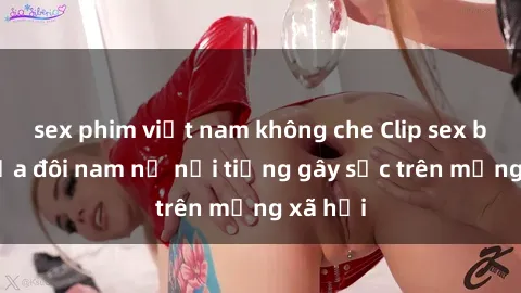 sex phim việt nam không che Clip sex bị lộ của đôi nam nữ nổi tiếng gây sốc trên mạng xã hội