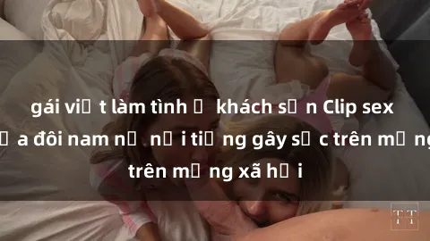 gái việt làm tình ở khách sạn Clip sex bị lộ của đôi nam nữ nổi tiếng gây sốc trên mạng xã hội