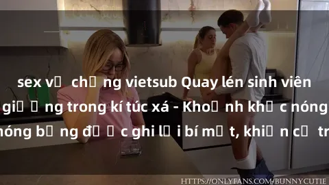 sex vợ chồng vietsub Quay lén sinh viên làm tình ngay trên giường trong kí túc xá - Khoảnh khắc nóng bỏng được ghi lại bí mật, khiến cả trường học xôn xao.