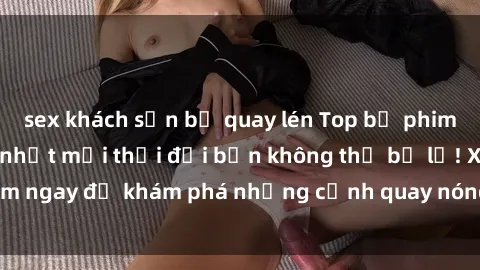 sex khách sạn bị quay lén Top bộ phim sex Hàn Quốc hot nhất mọi thời đại bạn không thể bỏ lỡ! Xem ngay để khám phá những cảnh quay nóng bỏng, đầy nghẹt thở!