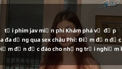 tải phim jav miễn phí Khám phá vẻ đẹp tự nhiên và văn hóa đa dạng qua sex châu Phi: Điểm đến độc đáo cho những trải nghiệm khó quên