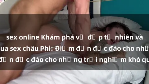 sex online Khám phá vẻ đẹp tự nhiên và văn hóa đa dạng qua sex châu Phi: Điểm đến độc đáo cho những trải nghiệm khó quên