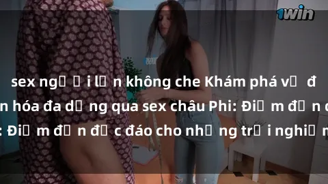 sex người lớn không che Khám phá vẻ đẹp tự nhiên và văn hóa đa dạng qua sex châu Phi: Điểm đến độc đáo cho những trải nghiệm khó quên