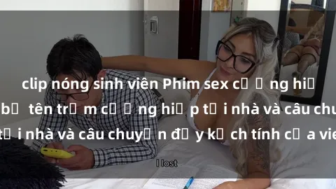 clip nóng sinh viên Phim sex cưỡng hiếp vietsub: Nữ sinh bị tên trộm cưỡng hiếp tại nhà và câu chuyện đầy kịch tính của vietsub
