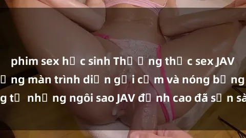 phim sex học sinh Thưởng thức sex JAV idol miễn phí: Những màn trình diễn gợi cảm và nóng bỏng từ những ngôi sao JAV đỉnh cao đã sẵn sàng để bạn khám phá.