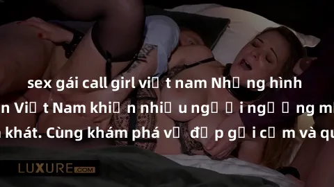 sex gái call girl việt nam Những hình ảnh sex gái sinh viên Việt Nam khiến nhiều người ngưỡng mộ và thèm khát. Cùng khám phá vẻ đẹp gợi cảm và quyến rũ của những cô gái trẻ này.