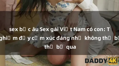 sex bắc âu Sex gái Việt Nam có con: Trải nghiệm đầy cảm xúc đáng nhớ không thể bỏ qua