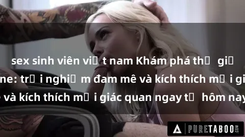 sex sinh viên việt nam Khám phá thế giới mới của sex online: trải nghiệm đam mê và kích thích mọi giác quan ngay từ hôm nay!