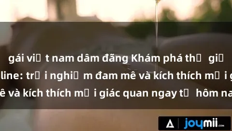 gái việt nam dâm đãng Khám phá thế giới mới của sex online: trải nghiệm đam mê và kích thích mọi giác quan ngay từ hôm nay!