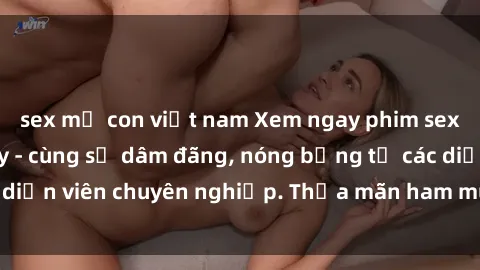 sex mẹ con việt nam Xem ngay phim sex miễn phí tại đây - cùng sự dâm đãng, nóng bỏng từ các diễn viên chuyên nghiệp. Thỏa mãn ham muốn ngay hôm nay!