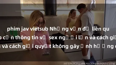phim jav vietsub Những vấn đề liên quan đến việc tiếp cận thông tin về sex người lớn và cách giải quyết không gây ảnh hưởng đến trẻ em
