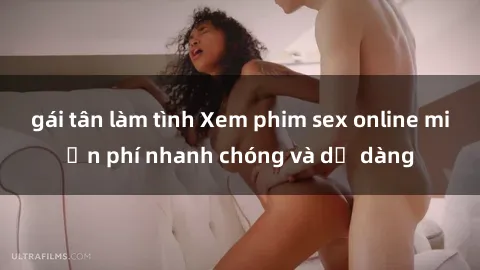 gái tân làm tình Xem phim sex online miễn phí nhanh chóng và dễ dàng