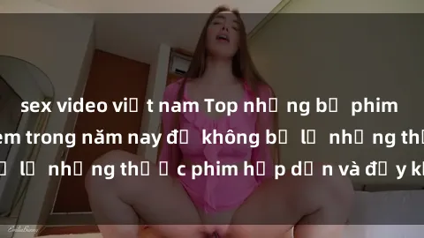 sex video việt nam Top những bộ phim sex hay nhất nên xem trong năm nay để không bỏ lỡ những thước phim hấp dẫn và đầy kịch tính.