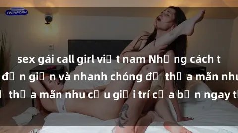 sex gái call girl việt nam Những cách tải phim sex về máy đơn giản và nhanh chóng để thỏa mãn nhu cầu giải trí của bạn ngay tại nhà