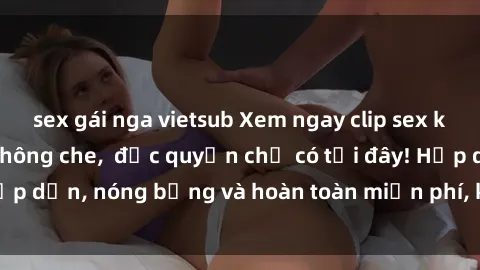 sex gái nga vietsub Xem ngay clip sex không che cực hot, không che,  độc quyền chỉ có tại đây! Hấp dẫn, nóng bỏng và hoàn toàn miễn phí, không thể bỏ qua!