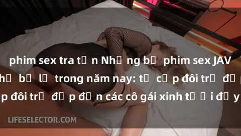 phim sex tra tấn Những bộ phim sex JAV hot nhất không thể bỏ lỡ trong năm nay: từ cặp đôi trẻ đẹp đến các cô gái xinh tươi đầy sức hút.
