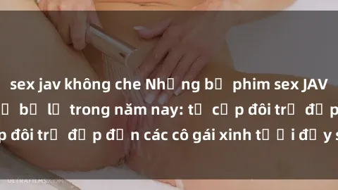 sex jav không che Những bộ phim sex JAV hot nhất không thể bỏ lỡ trong năm nay: từ cặp đôi trẻ đẹp đến các cô gái xinh tươi đầy sức hút.