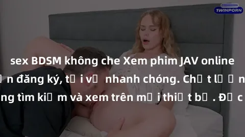 sex BDSM không che Xem phim JAV online miễn phí không cần đăng ký, tải về nhanh chóng. Chất lượng HD, dễ dàng tìm kiếm và xem trên mọi thiết bị. Đặc biệt, không quảng cáo làm phiền.