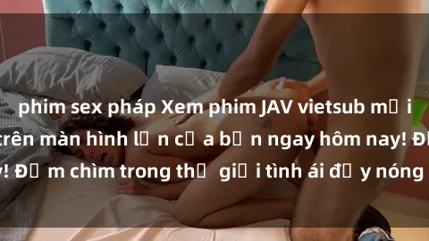 phim sex pháp Xem phim JAV vietsub mới nhất và hấp dẫn trên màn hình lớn của bạn ngay hôm nay! Đắm chìm trong thế giới tình ái đầy nóng bỏng và kích thích.