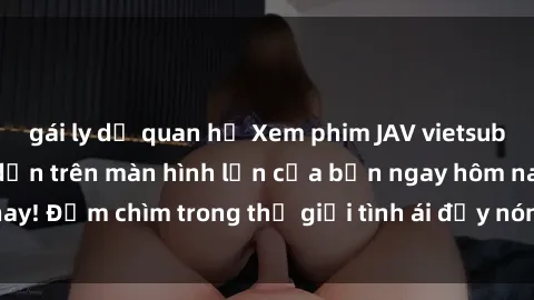 gái ly dị quan hệ Xem phim JAV vietsub mới nhất và hấp dẫn trên màn hình lớn của bạn ngay hôm nay! Đắm chìm trong thế giới tình ái đầy nóng bỏng và kích thích.