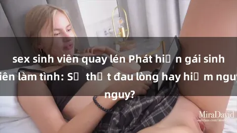 sex sinh viên quay lén Phát hiện gái sinh viên làm tình: Sự thật đau lòng hay hiểm nguy?