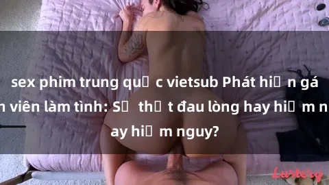sex phim trung quốc vietsub Phát hiện gái sinh viên làm tình: Sự thật đau lòng hay hiểm nguy?