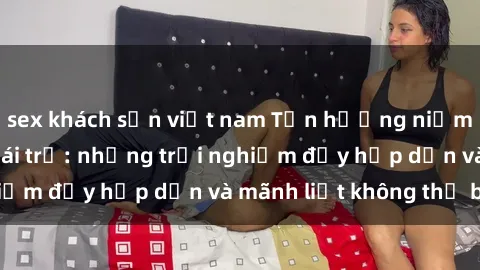 sex khách sạn việt nam Tận hưởng niềm vui của sex với gái trẻ: những trải nghiệm đầy hấp dẫn và mãnh liệt không thể bỏ lỡ