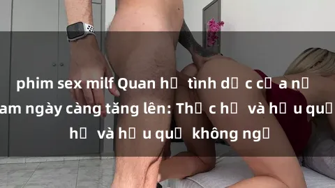 phim sex milf Quan hệ tình dục của nữ sinh Việt Nam ngày càng tăng lên: Thực hư và hậu quả không ngờ