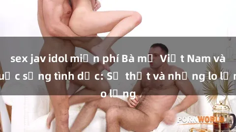 sex jav idol miễn phí Bà mẹ Việt Nam và cuộc sống tình dục: Sự thật và những lo lắng