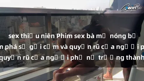 sex thiếu niên Phim sex bà mẹ nóng bỏng: Hành trình khám phá sự gợi cảm và quyến rũ của người phụ nữ trưởng thành.