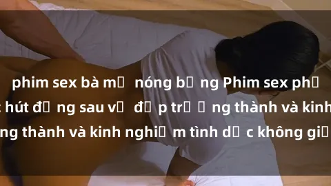 phim sex bà mẹ nóng bỏng Phim sex phụ nữ lớn tuổi: Sức hút đằng sau vẻ đẹp trưởng thành và kinh nghiệm tình dục không giới hạn