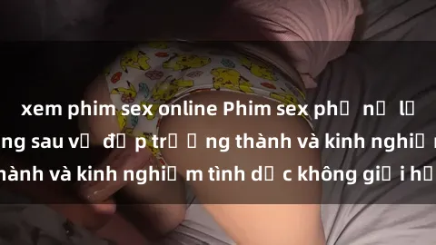xem phim sex online Phim sex phụ nữ lớn tuổi: Sức hút đằng sau vẻ đẹp trưởng thành và kinh nghiệm tình dục không giới hạn