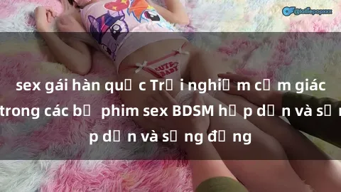 sex gái hàn quốc Trải nghiệm cảm giác mới lạ trong các bộ phim sex BDSM hấp dẫn và sống động