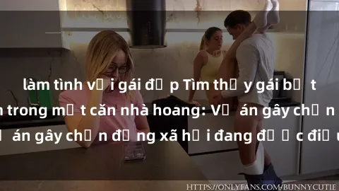 làm tình với gái đẹp Tìm thấy gái bị trói và bị hiếp dâm trong một căn nhà hoang: Vụ án gây chấn động xã hội đang được điều tra vào.