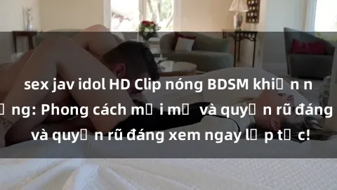 sex jav idol HD Clip nóng BDSM khiến người xem phát cuồng: Phong cách mới mẻ và quyến rũ đáng xem ngay lập tức!