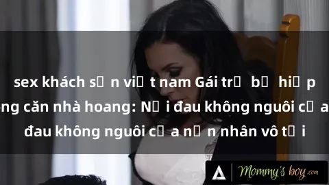 sex khách sạn việt nam Gái trẻ bị hiếp dâm bạo lực trong căn nhà hoang: Nỗi đau không nguôi của nạn nhân vô tội