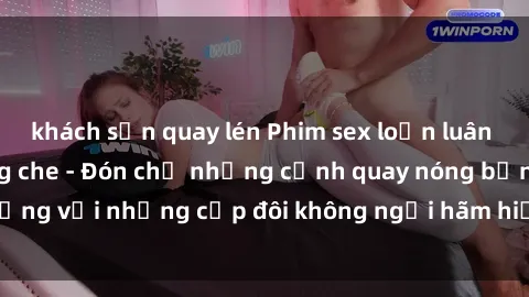 khách sạn quay lén Phim sex loạn luân đầy kích thích không che - Đón chờ những cảnh quay nóng bỏng với những cặp đôi không ngại hãm hiếp gia đình trong lòng