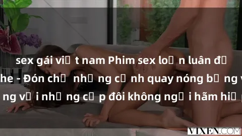 sex gái việt nam Phim sex loạn luân đầy kích thích không che - Đón chờ những cảnh quay nóng bỏng với những cặp đôi không ngại hãm hiếp gia đình trong lòng