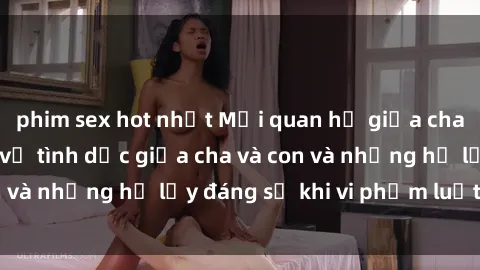 phim sex hot nhất Mối quan hệ giữa cha và con: Sự thật về tình dục giữa cha và con và những hệ lụy đáng sợ khi vi phạm luật pháp.