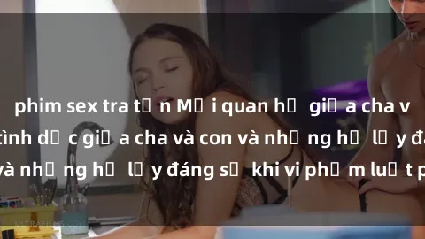 phim sex tra tấn Mối quan hệ giữa cha và con: Sự thật về tình dục giữa cha và con và những hệ lụy đáng sợ khi vi phạm luật pháp.