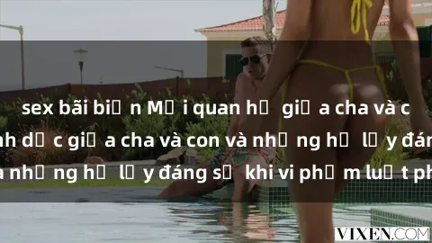 sex bãi biển Mối quan hệ giữa cha và con: Sự thật về tình dục giữa cha và con và những hệ lụy đáng sợ khi vi phạm luật pháp.