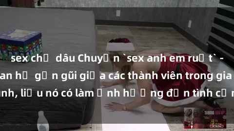 sex chị dâu Chuyện `sex anh em ruột` - Đề cập đến quan hệ gần gũi giữa các thành viên trong gia đình, liệu nó có làm ảnh hưởng đến tình cảm gia đình hay không?