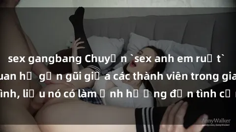 sex gangbang Chuyện `sex anh em ruột` - Đề cập đến quan hệ gần gũi giữa các thành viên trong gia đình, liệu nó có làm ảnh hưởng đến tình cảm gia đình hay không?