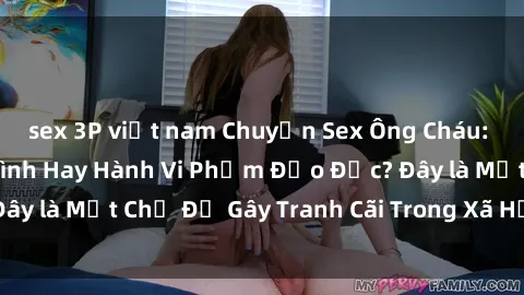 sex 3P việt nam Chuyện Sex Ông Cháu: Mối Quan Hệ Gia Đình Hay Hành Vi Phạm Đạo Đức? Đây là Một Chủ Đề Gây Tranh Cãi Trong Xã Hội Hiện Nay.