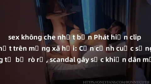 sex không che nhật bản Phát hiện clip sex quay lén hot nhất trên mạng xã hội: Cận cảnh cuộc sống riêng tư bị rò rỉ, scandal gây sốc khiến dân mạng không khỏi bàng hoàng